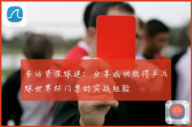 专访资深球迷:分享成功购得乒乓球世界杯门票的实战经验