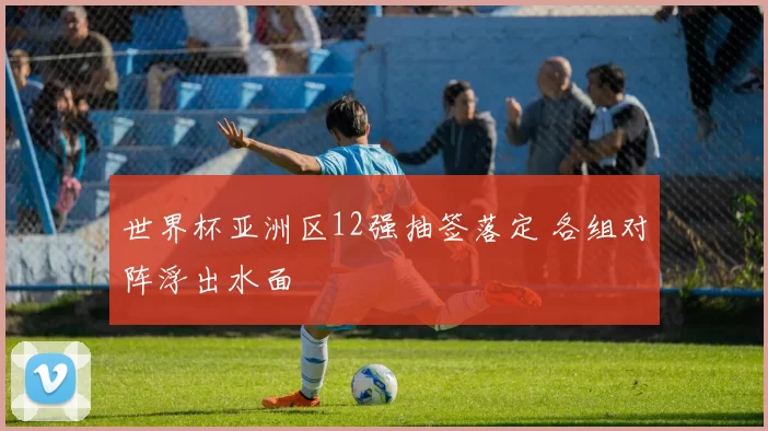 世界杯亚洲区12强抽签落定 各组对阵浮出水面