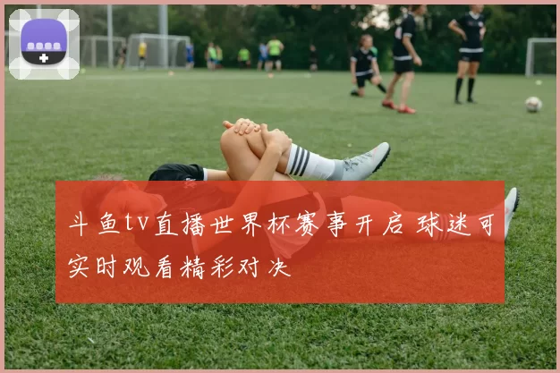 斗鱼tv直播世界杯赛事开启 球迷可实时观看精彩对决