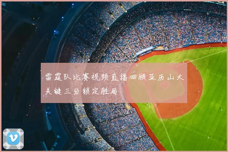 雷霆队比赛视频直播回顾亚历山大关键三分锁定胜局