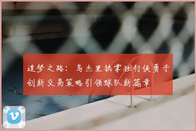 追梦之路:乌杰里执掌独行侠勇于创新交易策略引领球队新篇章