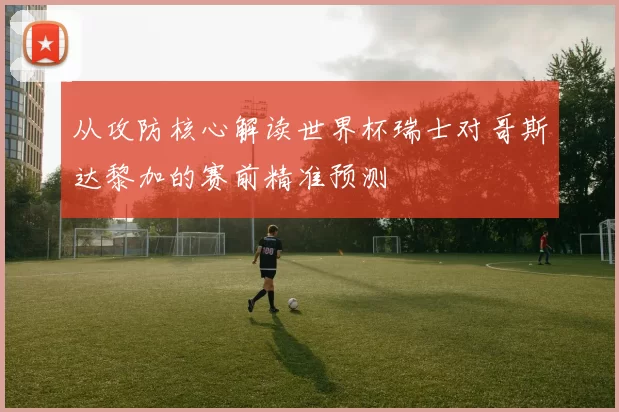 从攻防核心解读世界杯瑞士对哥斯达黎加的赛前精准预测