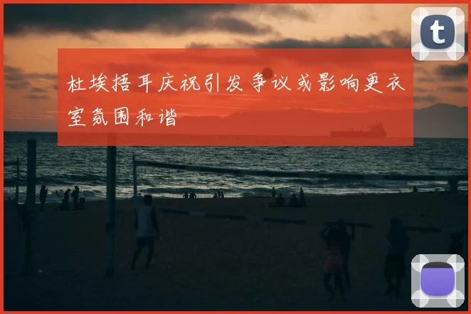 杜埃捂耳庆祝引发争议或影响更衣室氛围和谐