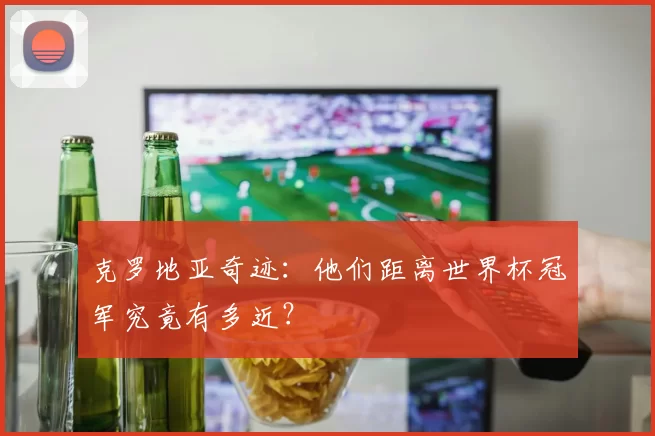 克罗地亚奇迹:他们距离世界杯冠军究竟有多近?