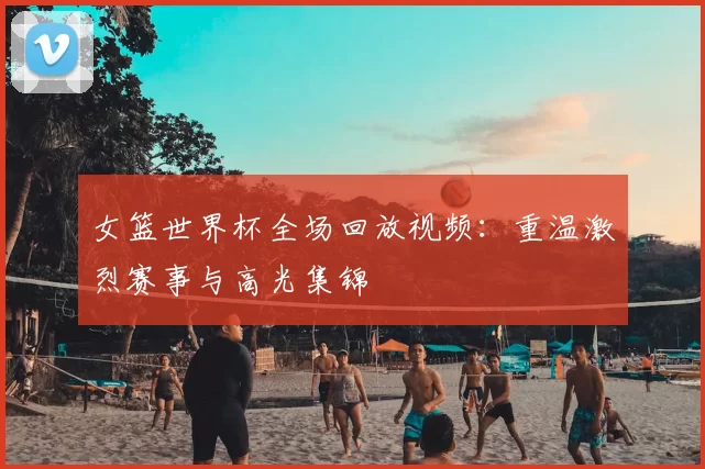 女篮世界杯全场回放视频:重温激烈赛事与高光集锦