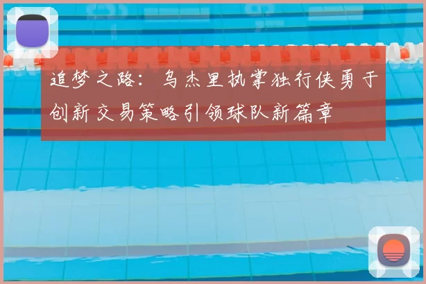 追梦之路:乌杰里执掌独行侠勇于创新交易策略引领球队新篇章