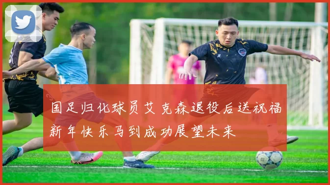 国足归化球员艾克森退役后送祝福新年快乐马到成功展望未来