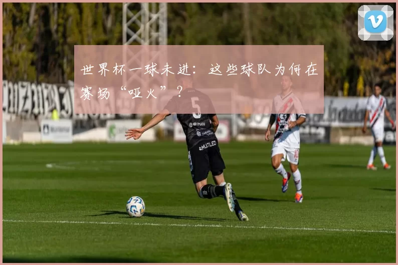 世界杯一球未进:这些球队为何在赛场“哑火”?