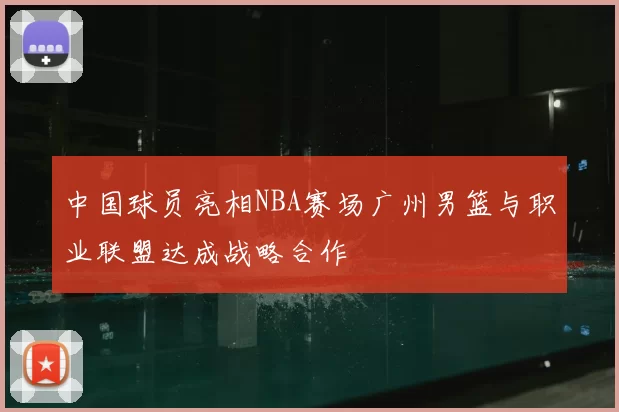中国球员亮相NBA赛场广州男篮与职业联盟达成战略合作