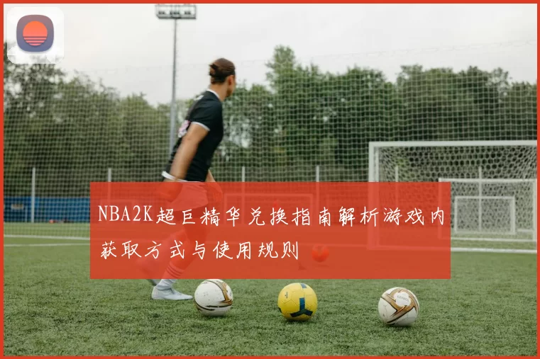 NBA2K超巨精华兑换指南解析游戏内获取方式与使用规则