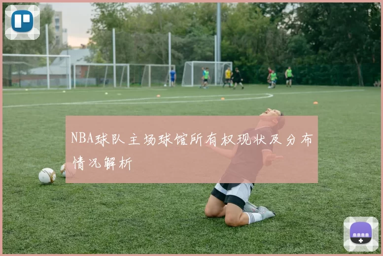 NBA球队主场球馆所有权现状及分布情况解析