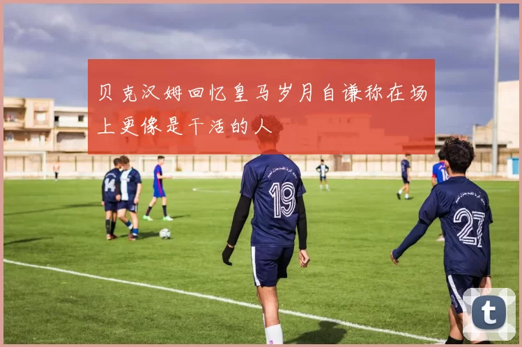 贝克汉姆回忆皇马岁月自谦称在场上更像是干活的人