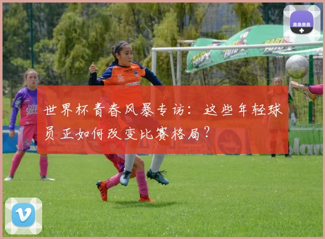 世界杯青春风暴专访:这些年轻球员正如何改变比赛格局?