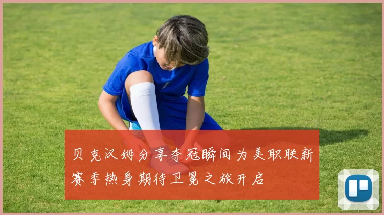 贝克汉姆分享夺冠瞬间为美职联新赛季热身期待卫冕之旅开启