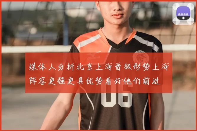 媒体人分析北京上海晋级形势上海阵容更强更具优势看好他们前进