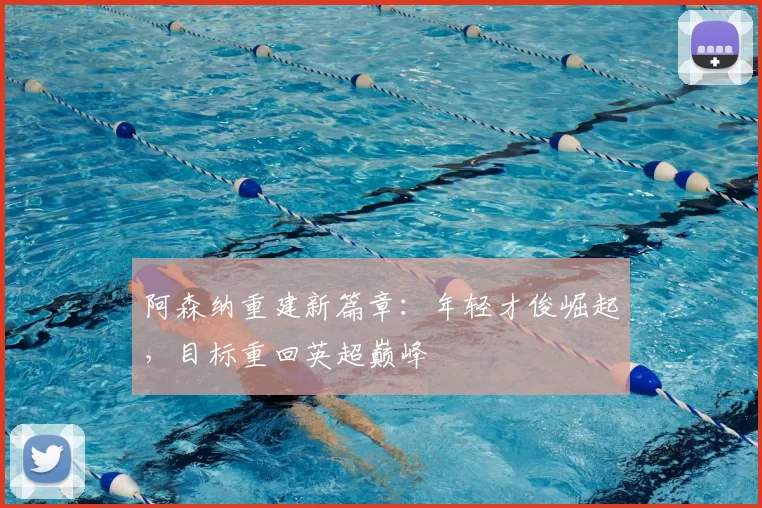 阿森纳重建新篇章：年轻才俊崛起，目标重回英超巅峰