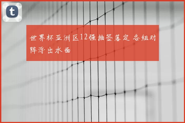 世界杯亚洲区12强抽签落定 各组对阵浮出水面